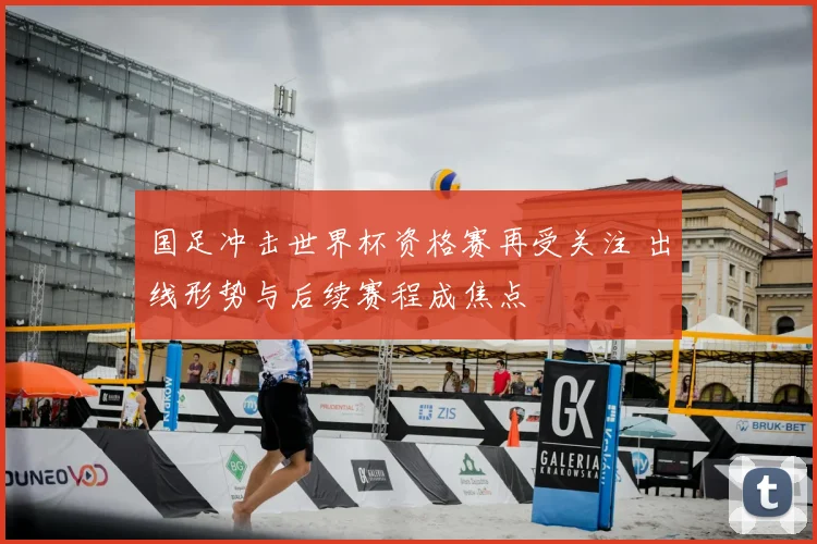 国足冲击世界杯资格赛再受关注 出线形势与后续赛程成焦点