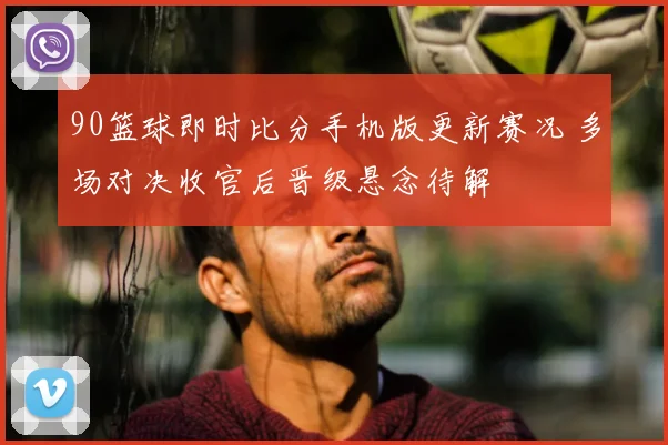 90篮球即时比分手机版更新赛况 多场对决收官后晋级悬念待解