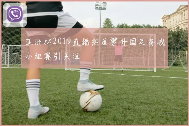 亚洲杯2019直播热度攀升国足备战小组赛引关注